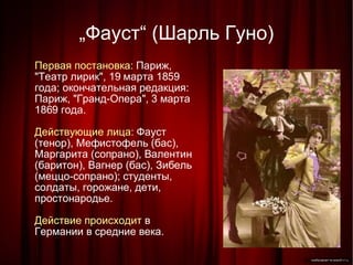 „ Фауст“ (Шарль Гуно)‏ Первая постановка:  Париж, "Театр лирик", 19 марта 1859 года; окончательная редакция: Париж, "Гранд-Опера", 3 марта 1869 года. Действующие лица:  Фауст (тенор), Мефистофель (бас), Маргарита (сопрано), Валентин (баритон), Вагнер (бас), Зибель (меццо-сопрано); студенты, солдаты, горожане, дети, простонародье. Действие происходит  в Германии в средние века. 