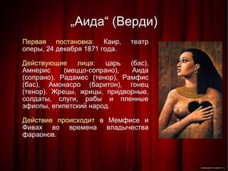 „ Аида“ (Верди)‏ Первая постановка:  Каир, театр оперы, 24 декабря 1871 года. Действующие лица:  царь (бас), Амнерис (меццо-сопрано), Аида (сопрано), Радамес (тенор), Рамфис (бас), Амонасро (баритон), гонец (тенор). Жрецы, жрицы, придворные, солдаты, слуги, рабы и пленные эфиопы, египетский народ. Действие происходит  в Мемфисе и Фивах во времена владычества фараонов. 