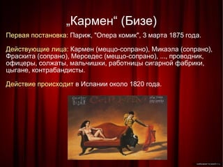 „ Кармен“ (Бизе)‏ Первая постановка:  Париж, "Опера комик", 3 марта 1875 года. Действующие лица:  Кармен (меццо-сопрано), Микаэла (сопрано), Фраскита (сопрано), Мерседес (меццо-сопрано), ..., проводник, офицеры, солжаты, мальчишки, работницы сигарной фабрики, цыгане, контрабандисты. Действие происходит  в Испании около 1820 года.  