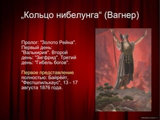 „ Кольцо нибелунга“ (Вагнер)‏ Пролог: "Золото Рейна". Первый день: "Валькирия". Второй день: "Зигфрид". Третий день: "Гибель богов". Первое представление  полностью: Байрёйт, "Фестшпильхаус", 13 - 17 августа 1876 года. 