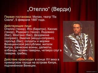 „ Отелло“ (Верди)‏ Первая постановка:  Милан, театр "Ла Скала", 5 февраля 1887 года. Действующие лица: Отелло (тенор), Яго (баритон), Кассио (тенор), Родериго (тенор), Лодовико (бас), Монтано (бас), Дездемона (сопрано), Эмилия (меццо-сопрано), герольд (бас); солдаты и моряки Венецианской республики, жители Кипра, греческие воины, далматы, албанцы, хозяин таверны, четверо слуг в таверне, гребец. Действие происходит  в конце XV века в приморском городе на острове Кипре, подчинённом Венеции. 