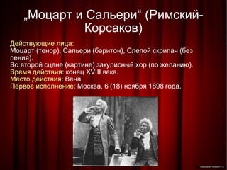 „ Моцарт и Сальери“ (Римский-Корсаков)‏ Действующие лица: Моцарт (тенор), Сальери (баритон), Слепой скрипач (без пения). Во второй сцене (картине) закулисный хор (по желанию). Время действия:  конец XVIII века. Место действия:  Вена. Первое исполнение:  Москва, 6 (18) ноября 1898 года. 