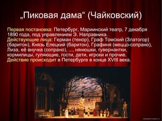 „ Пиковая дама“ (Чайковский)‏ Первая постановка:  Петербург, Мариинский театр, 7 декабря 1890 года, под управлением Э. Направника. Действующие лица:  Герман (тенор), Граф Томский (Златогор) (баритон), Князь Елецкий (баритон), Графиня (меццо-сопрано), Лиза, её внучка (сопрано), ..., нянюшки, гувернантки, кормилицы, гуляющие, гости, дети, игроки и прочие. Действие происходит  в Петербурге в конце XVIII века. 