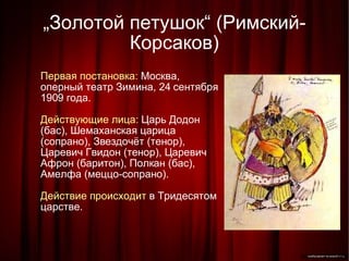 „ Золотой петушок“ (Римский-Корсаков)‏ Первая постановка:  Москва, оперный театр Зимина, 24 сентября 1909 года. Действующие лица:  Царь Додон (бас), Шемаханская царица (сопрано), Звездочёт (тенор), Царевич Гвидон (тенор), Царевич Афрон (баритон), Полкан (бас), Амелфа (меццо-сопрано). Действие происходит  в Тридесятом царстве. 