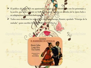  El publico del siglo XIX era apasionado y exigía poder identificarse con los personajes y
la acción, que solía consistir en historias de amor basadas en enredos de la ópera bufa o
en adaptaciones teatrales(shakespeare).
 Todos esos elementos los manejó con destreza Giacomo Rossini, apodado “Príncipe de la
melodía” quien escribió EL BARBERO DESEVILLA.
 