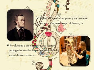 Richard Wagner es un poeta y un pensador
que crea al mismo tiempo el drama y la
música.
Revolucionó y amplio la orquesta, dando
protagonismos a los instrumentos de metal y
especialmente ala tuba.
 