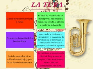 Es un instrumento de viento
y metal.
La tuba no se considera un
metal por su material sino
porque su sonido se obtiene
a partir de la boquilla.
Pertenece a la familia de los
bombardinos.
Es el instrumento más grave
pues en ella se combinan el
tubo cónico y el mecanismo de
la válvula de la trompa con la
embocadura cóncava de la
trompeta y el trombón y grande
de la familia de los metales.
La tuba normalmente es
utilizada como bajo y guía
de los demás instrumentos .
Su partitura se escribe en la
clave de FA y apenas se
emplea como instrumento
solista , sino en
combinación con otros.
 