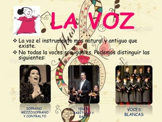 LA VOZ
 La voz el instrumento mas natural y antiguo que
existe.
 No todas la voces son iguales. Podemos distinguir las
siguientes:
SOPRANO ,
MEZZOSOPRANO
Y CONTRALTO
TENOR,
BARÍTONO Y
BAJO
VOCES
BLANCAS
 