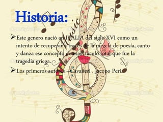 Historia:
Este genero nació en ITALIA del siglo XVI como un
intento de recuperar a través de la mezcla de poesía, canto
y danza ese concepto de espectáculo total que fue la
tragedia griega.
Los primeros autores –Cavalieri , Jacopo Peri.
 