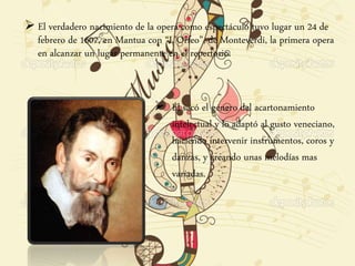  El verdadero nacimiento de la opera como espectáculo tuvo lugar un 24 de
febrero de 1607, en Mantua con “L’Orfeo”, de Monteverdi, la primera opera
en alcanzar un lugar permanente en el repertorio.
 Él sacó el género del acartonamiento
intelectual y lo adaptó al gusto veneciano,
haciendo intervenir instrumentos, coros y
danzas, y creando unas melodías mas
variadas.
 