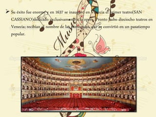  Su éxito fue enorme y en 1637 se inauguró en Venecia el primer teatro(SAN
CASSIANO)dedicado exclusivamente a la opera. Pronto hubo dieciocho teatros en
Venecia; recibían el nombre de las parroquias, que se convirtió en un pasatiempo
popular.
 