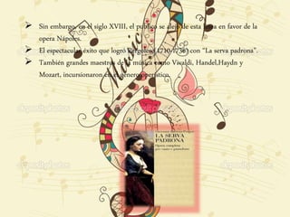  Sin embargo, en el siglo XVIII, el publico se alejo de esta línea en favor de la
opera Nápoles.
 El espectacular éxito que logró Pergolese(1710-1736) con “La serva padrona”.
 También grandes maestros de la música como Vivaldi, Handel,Haydn y
Mozart, incursionaron en el genero operístico.
 