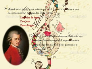  Mozart fue el primer gran músico que elevó el género operístico a una
categoría superior. Sus grandes obras fueron:
Las bodas de Fígaro
Don Juan
Flauta Mágica
Fue un genio que refino la ópera cómica sin que
perdiera frescura y vitalidad, expresando con
naturalidad los mas complejos personajes y
situaciones.
 