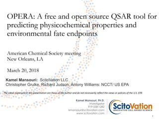 OPERA: A free and open source QSAR tool for
predicting physicochemical properties and
environmental fate endpoints
American Chemical Society meeting
New Orleans, LA
March 20, 2018
Kamel Mansouri, Ph.D.
Investigator
919-558-1282
kmansouri@scitovation.com
www.scitovation.com
1
Kamel Mansouri: ScitoVation LLC
Christopher Grulke, Richard Judson, Antony Williams: NCCT/ US EPA
The views expressed in this presentation are those of the author and do not necessarily reflect the views or policies of the U.S. EPA
 