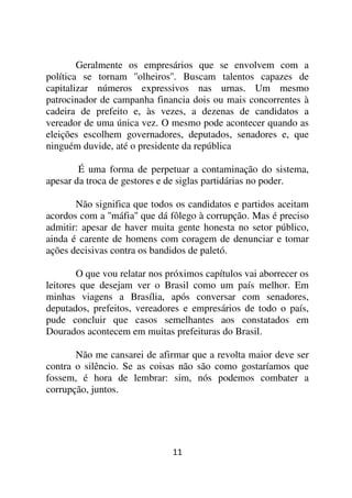 Geralmente os empresários que se envolvem com a
política se tornam ''olheiros''. Buscam talentos capazes de
capitalizar números expressivos nas urnas. Um mesmo
patrocinador de campanha financia dois ou mais concorrentes à
cadeira de prefeito e, às vezes, a dezenas de candidatos a
vereador de uma única vez. O mesmo pode acontecer quando as
eleições escolhem governadores, deputados, senadores e, que
ninguém duvide, até o presidente da república

        É uma forma de perpetuar a contaminação do sistema,
apesar da troca de gestores e de siglas partidárias no poder.

       Não significa que todos os candidatos e partidos aceitam
acordos com a ''máfia'' que dá fôlego à corrupção. Mas é preciso
admitir: apesar de haver muita gente honesta no setor público,
ainda é carente de homens com coragem de denunciar e tomar
ações decisivas contra os bandidos de paletó.

        O que vou relatar nos próximos capítulos vai aborrecer os
leitores que desejam ver o Brasil como um país melhor. Em
minhas viagens a Brasília, após conversar com senadores,
deputados, prefeitos, vereadores e empresários de todo o país,
pude concluir que casos semelhantes aos constatados em
Dourados acontecem em muitas prefeituras do Brasil.

       Não me cansarei de afirmar que a revolta maior deve ser
contra o silêncio. Se as coisas não são como gostaríamos que
fossem, é hora de lembrar: sim, nós podemos combater a
corrupção, juntos.




                               11
 