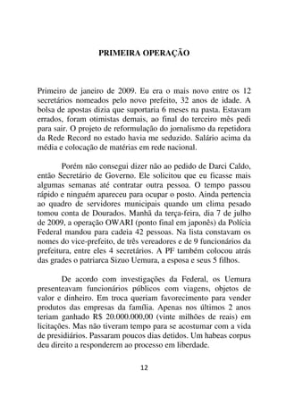 PRIMEIRA OPERAÇÃO



Primeiro de janeiro de 2009. Eu era o mais novo entre os 12
secretários nomeados pelo novo prefeito, 32 anos de idade. A
bolsa de apostas dizia que suportaria 6 meses na pasta. Estavam
errados, foram otimistas demais, ao final do terceiro mês pedi
para sair. O projeto de reformulação do jornalismo da repetidora
da Rede Record no estado havia me seduzido. Salário acima da
média e colocação de matérias em rede nacional.

        Porém não consegui dizer não ao pedido de Darci Caldo,
então Secretário de Governo. Ele solicitou que eu ficasse mais
algumas semanas até contratar outra pessoa. O tempo passou
rápido e ninguém apareceu para ocupar o posto. Ainda pertencia
ao quadro de servidores municipais quando um clima pesado
tomou conta de Dourados. Manhã da terça-feira, dia 7 de julho
de 2009, a operação OWARI (ponto final em japonês) da Polícia
Federal mandou para cadeia 42 pessoas. Na lista constavam os
nomes do vice-prefeito, de três vereadores e de 9 funcionários da
prefeitura, entre eles 4 secretários. A PF também colocou atrás
das grades o patriarca Sizuo Uemura, a esposa e seus 5 filhos.

        De acordo com investigações da Federal, os Uemura
presenteavam funcionários públicos com viagens, objetos de
valor e dinheiro. Em troca queriam favorecimento para vender
produtos das empresas da família. Apenas nos últimos 2 anos
teriam ganhado R$ 20.000.000,00 (vinte milhões de reais) em
licitações. Mas não tiveram tempo para se acostumar com a vida
de presidiários. Passaram poucos dias detidos. Um habeas corpus
deu direito a responderem ao processo em liberdade.

                               12
 