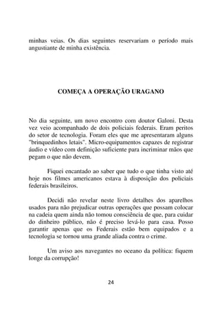 minhas veias. Os dias seguintes reservariam o período mais
angustiante de minha existência.




           COMEÇA A OPERAÇÃO URAGANO



No dia seguinte, um novo encontro com doutor Galoni. Desta
vez veio acompanhado de dois policiais federais. Eram peritos
do setor de tecnologia. Foram eles que me apresentaram alguns
"brinquedinhos letais". Micro-equipamentos capazes de registrar
áudio e vídeo com definição suficiente para incriminar mãos que
pegam o que não devem.

       Fiquei encantado ao saber que tudo o que tinha visto até
hoje nos filmes americanos estava à disposição dos policiais
federais brasileiros.

        Decidi não revelar neste livro detalhes dos aparelhos
usados para não prejudicar outras operações que possam colocar
na cadeia quem ainda não tomou consciência de que, para cuidar
do dinheiro público, não é preciso levá-lo para casa. Posso
garantir apenas que os Federais estão bem equipados e a
tecnologia se tornou uma grande aliada contra o crime.

       Um aviso aos navegantes no oceano da política: fiquem
longe da corrupção!


                              24
 