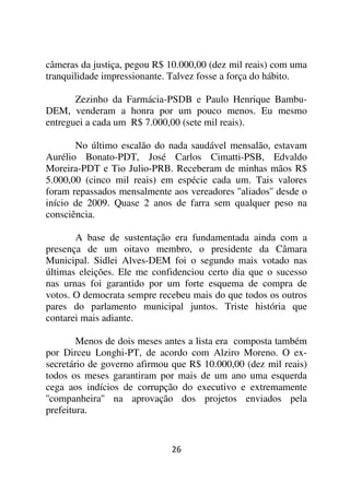 câmeras da justiça, pegou R$ 10.000,00 (dez mil reais) com uma
tranquilidade impressionante. Talvez fosse a força do hábito.

       Zezinho da Farmácia-PSDB e Paulo Henrique Bambu-
DEM, venderam a honra por um pouco menos. Eu mesmo
entreguei a cada um R$ 7.000,00 (sete mil reais).

       No último escalão do nada saudável mensalão, estavam
Aurélio Bonato-PDT, José Carlos Cimatti-PSB, Edvaldo
Moreira-PDT e Tio Julio-PRB. Receberam de minhas mãos R$
5.000,00 (cinco mil reais) em espécie cada um. Tais valores
foram repassados mensalmente aos vereadores ''aliados'' desde o
início de 2009. Quase 2 anos de farra sem qualquer peso na
consciência.

       A base de sustentação era fundamentada ainda com a
presença de um oitavo membro, o presidente da Câmara
Municipal. Sidlei Alves-DEM foi o segundo mais votado nas
últimas eleições. Ele me confidenciou certo dia que o sucesso
nas urnas foi garantido por um forte esquema de compra de
votos. O democrata sempre recebeu mais do que todos os outros
pares do parlamento municipal juntos. Triste história que
contarei mais adiante.

        Menos de dois meses antes a lista era composta também
por Dirceu Longhi-PT, de acordo com Alziro Moreno. O ex-
secretário de governo afirmou que R$ 10.000,00 (dez mil reais)
todos os meses garantiram por mais de um ano uma esquerda
cega aos indícios de corrupção do executivo e extremamente
''companheira'' na aprovação dos projetos enviados pela
prefeitura.


                              26
 