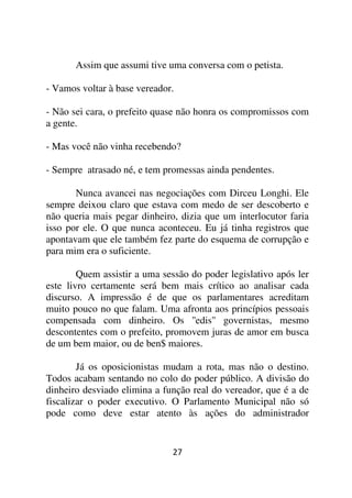 Assim que assumi tive uma conversa com o petista.

- Vamos voltar à base vereador.

- Não sei cara, o prefeito quase não honra os compromissos com
a gente.

- Mas você não vinha recebendo?

- Sempre atrasado né, e tem promessas ainda pendentes.

       Nunca avancei nas negociações com Dirceu Longhi. Ele
sempre deixou claro que estava com medo de ser descoberto e
não queria mais pegar dinheiro, dizia que um interlocutor faria
isso por ele. O que nunca aconteceu. Eu já tinha registros que
apontavam que ele também fez parte do esquema de corrupção e
para mim era o suficiente.

        Quem assistir a uma sessão do poder legislativo após ler
este livro certamente será bem mais crítico ao analisar cada
discurso. A impressão é de que os parlamentares acreditam
muito pouco no que falam. Uma afronta aos princípios pessoais
compensada com dinheiro. Os ''edis'' governistas, mesmo
descontentes com o prefeito, promovem juras de amor em busca
de um bem maior, ou de ben$ maiores.

        Já os oposicionistas mudam a rota, mas não o destino.
Todos acabam sentando no colo do poder público. A divisão do
dinheiro desviado elimina a função real do vereador, que é a de
fiscalizar o poder executivo. O Parlamento Municipal não só
pode como deve estar atento às ações do administrador


                              27
 