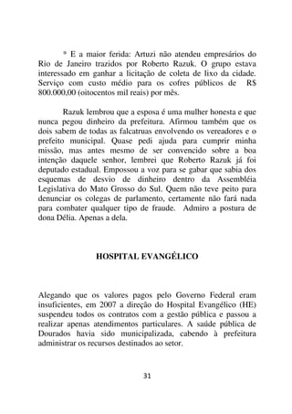 * E a maior ferida: Artuzi não atendeu empresários do
Rio de Janeiro trazidos por Roberto Razuk. O grupo estava
interessado em ganhar a licitação de coleta de lixo da cidade.
Serviço com custo médio para os cofres públicos de R$
800.000,00 (oitocentos mil reais) por mês.

        Razuk lembrou que a esposa é uma mulher honesta e que
nunca pegou dinheiro da prefeitura. Afirmou também que os
dois sabem de todas as falcatruas envolvendo os vereadores e o
prefeito municipal. Quase pedi ajuda para cumprir minha
missão, mas antes mesmo de ser convencido sobre a boa
intenção daquele senhor, lembrei que Roberto Razuk já foi
deputado estadual. Empossou a voz para se gabar que sabia dos
esquemas de desvio de dinheiro dentro da Assembléia
Legislativa do Mato Grosso do Sul. Quem não teve peito para
denunciar os colegas de parlamento, certamente não fará nada
para combater qualquer tipo de fraude. Admiro a postura de
dona Délia. Apenas a dela.



                HOSPITAL EVANGÉLICO



Alegando que os valores pagos pelo Governo Federal eram
insuficientes, em 2007 a direção do Hospital Evangélico (HE)
suspendeu todos os contratos com a gestão pública e passou a
realizar apenas atendimentos particulares. A saúde pública de
Dourados havia sido municipalizada, cabendo à prefeitura
administrar os recursos destinados ao setor.


                             31
 