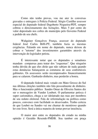 Como não tenho provas, vou me ater às conversas
gravadas e entregues à Polícia Federal. Sérgio Castilho assessor
especial do deputado federal Dagoberto Nogueira-PDT, sempre
cobrou o direcionamento das licitações. Mais 5 por cento do
valor depositado nos cofres do município pelo Governo Federal
a pedido de seu chefe.

       Walquiner Gonçalves França, assessor do deputado
federal José Carlos Biffi-PT, também fazia as mesmas
exigências. Falando em nome do deputado, nunca deixou de
cobrar o ''retorno'' dos investimentos garantidos através da
intervenção do legislador petista.

        É interessante notar que os deputados e senadores
mandam comparsas para tratar dos ''esquemas''. Que ninguém
tenha dúvida de que eles dirão que não sabiam de nada quando
estas denúncias balançarem as estruturas de seus confortáveis
gabinetes. Os assessores serão recompensados financeiramente
para se calarem. Ganharão dinheiro, mas perderão a honra.

        O deputado federal mais votado em Mato Grosso do Sul
nas últimas eleições também não fala pessoalmente de dinheiro.
Mas o funcionário público Sandro Omar de Oliveira Santos diz
ser o mensageiro de Vander Loubert. O parlamentar petisca é
super carismático, chega a ser idolatrado nas ruas por membros
de seu reduto eleitoral. Fala de reformulação na política como
poucos, convence com facilidade os desavisados. Tenho certeza
de que Loubet ou Sandro vai me chamar de mentiroso quando
ler este livro. Será a única maneira de tentar provar inocência.

       O maior ator entre os deputados do estado na minha
opinião é Geraldo Resende-PMDB. Soa tambor em praça

                              36
 