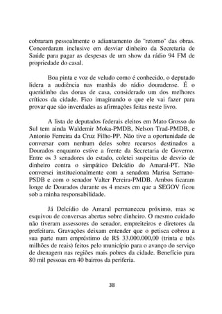 cobraram pessoalmente o adiantamento do ''retorno'' das obras.
Concordaram inclusive em desviar dinheiro da Secretaria de
Saúde para pagar as despesas de um show da rádio 94 FM de
propriedade do casal.

        Boa pinta e voz de veludo como é conhecido, o deputado
lidera a audiência nas manhãs do rádio douradense. É o
queridinho das donas de casa, considerado um dos melhores
críticos da cidade. Fico imaginando o que ele vai fazer para
provar que são inverdades as afirmações feitas neste livro.

       A lista de deputados federais eleitos em Mato Grosso do
Sul tem ainda Waldemir Moka-PMDB, Nelson Trad-PMDB, e
Antonio Ferreira da Cruz Filho-PP. Não tive a oportunidade de
conversar com nenhum deles sobre recursos destinados a
Dourados enquanto estive a frente da Secretaria de Governo.
Entre os 3 senadores do estado, coletei suspeitas de desvio de
dinheiro contra o simpático Delcídio do Amaral-PT. Não
conversei institucionalmente com a senadora Marisa Serrano-
PSDB e com o senador Valter Pereira-PMDB. Ambos ficaram
longe de Dourados durante os 4 meses em que a SEGOV ficou
sob a minha responsabilidade.

        Já Delcídio do Amaral permaneceu próximo, mas se
esquivou de conversas abertas sobre dinheiro. O mesmo cuidado
não tiveram assessores do senador, empreiteiros e diretores da
prefeitura. Gravações deixam entender que o petisca cobrou a
sua parte num empréstimo de R$ 33.000.000,00 (trinta e três
milhões de reais) feitos pelo município para o avanço do serviço
de drenagem nas regiões mais pobres da cidade. Benefício para
80 mil pessoas em 40 bairros da periferia.


                              38
 