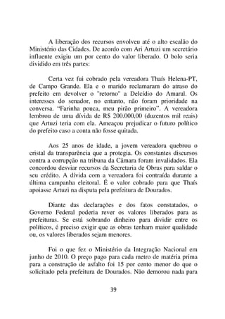 A liberação dos recursos envolveu até o alto escalão do
Ministério das Cidades. De acordo com Ari Artuzi um secretário
influente exigiu um por cento do valor liberado. O bolo seria
dividido em três partes:

        Certa vez fui cobrado pela vereadora Thaís Helena-PT,
de Campo Grande. Ela e o marido reclamaram do atraso do
prefeito em devolver o ''retorno'' a Delcídio do Amaral. Os
interesses do senador, no entanto, não foram prioridade na
conversa. “Farinha pouca, meu pirão primeiro”. A vereadora
lembrou de uma dívida de R$ 200.000,00 (duzentos mil reais)
que Artuzi teria com ela. Ameaçou prejudicar o futuro político
do prefeito caso a conta não fosse quitada.

        Aos 25 anos de idade, a jovem vereadora quebrou o
cristal da transparência que a protegia. Os constantes discursos
contra a corrupção na tribuna da Câmara foram invalidados. Ela
concordou desviar recursos da Secretaria de Obras para saldar o
seu crédito. A dívida com a vereadora foi contraída durante a
última campanha eleitoral. É o valor cobrado para que Thaís
apoiasse Artuzi na disputa pela prefeitura de Dourados.

        Diante das declarações e dos fatos constatados, o
Governo Federal poderia rever os valores liberados para as
prefeituras. Se está sobrando dinheiro para dividir entre os
políticos, é preciso exigir que as obras tenham maior qualidade
ou, os valores liberados sejam menores.

        Foi o que fez o Ministério da Integração Nacional em
junho de 2010. O preço pago para cada metro de matéria prima
para a construção de asfalto foi 15 por cento menor do que o
solicitado pela prefeitura de Dourados. Não demorou nada para

                              39
 