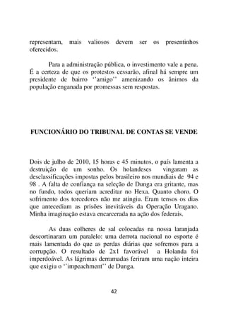 representam,   mais   valiosos    devem   ser   os   presentinhos
oferecidos.

       Para a administração pública, o investimento vale a pena.
É a certeza de que os protestos cessarão, afinal há sempre um
presidente de bairro ‘’amigo’’ amenizando os ânimos da
população enganada por promessas sem respostas.




FUNCIONÁRIO DO TRIBUNAL DE CONTAS SE VENDE



Dois de julho de 2010, 15 horas e 45 minutos, o país lamenta a
destruição de um sonho. Os holandeses              vingaram as
desclassificações impostas pelos brasileiro nos mundiais de 94 e
98 . A falta de confiança na seleção de Dunga era gritante, mas
no fundo, todos queriam acreditar no Hexa. Quanto choro. O
sofrimento dos torcedores não me atingiu. Eram tensos os dias
que antecediam as prisões inevitáveis da Operação Uragano.
Minha imaginação estava encarcerada na ação dos federais.

       As duas colheres de sal colocadas na nossa laranjada
descortinaram um paralelo: uma derrota nacional no esporte é
mais lamentada do que as perdas diárias que sofremos para a
corrupção. O resultado de 2x1 favorável a Holanda foi
imperdoável. As lágrimas derramadas feriram uma nação inteira
que exigiu o ‘’impeachment’’ de Dunga.


                                 42
 