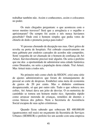 trabalhar também não. Assim o conhecemos, assim o colocamos
no poder.

       Os mais chegados perguntam: o que aconteceu com o
nosso menino travesso? Será que a arrogância e o orgulho o
aprisionaram? Ou sempre foi assim e nós nunca havíamos
percebido? Onde está o homem simples que pedia votos de
chinelo de dedo e prometia justiça para todos?

       Vi pessoas chorando de decepção nas ruas. Ouvi gritos de
revolta na porta de hospitais. Fui cobrado exaustivamente em
meu gabinete por credores cansados de acordos não cumpridos.
Senti vergonha de ser chamado de o homem de confiança de Ari
Artuzi. Inevitavelmente precisei trair alguém. Ou seria o prefeito
que me deu a oportunidade de administrar uma cidade fantástica
como Dourados, ou seria a população desta cidade. Traí Artuzi.
Mas Artuzi traiu a todos nós.

        No primeiro mês como chefe da SEGOV, criei uma série
de ajustes administrativos que foram do remanejamento de
pessoal ao corte de despesas. Estabeleci uma meta de economia
de gastos de 20 por cento. Mas o dinheiro continuou
desaparecendo, só que por outro ralo. Tudo o que sobrava nos
cofres, Ari Artuzi dava um jeito de desviar. O ex-motorista de
caminhão se tornou um homem muito rico. Aprendeu rápido
como arrancar merenda de crianças, remédios de doentes e
cestas básicas dos pobres. Nem a Secretaria de Assistência
Social escapou de suas ações criminosas.

       Quando ficou sabendo que sobravam R$ 400.000,00
(quatrocentos mil reais) no orçamento da Secretária de Serviços
Urbanos (SEMSUR) o prefeito fez um acordo com uma empresa

                               45
 