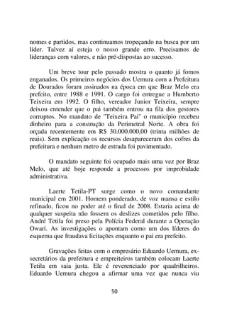 nomes e partidos, mas continuamos tropeçando na busca por um
líder. Talvez aí esteja o nosso grande erro. Precisamos de
lideranças com valores, e não pré-dispostas ao sucesso.

        Um breve tour pelo passado mostra o quanto já fomos
enganados. Os primeiros negócios dos Uemura com a Prefeitura
de Dourados foram assinados na época em que Braz Melo era
prefeito, entre 1988 e 1991. O cargo foi entregue a Humberto
Teixeira em 1992. O filho, vereador Junior Teixeira, sempre
deixou entender que o pai também entrou na fila dos gestores
corruptos. No mandato de ''Teixeira Pai'' o município recebeu
dinheiro para a construção da Perimetral Norte. A obra foi
orçada recentemente em R$ 30.000.000,00 (trinta milhões de
reais). Sem explicação os recursos desapareceram dos cofres da
prefeitura e nenhum metro de estrada foi pavimentado.

      O mandato seguinte foi ocupado mais uma vez por Braz
Melo, que até hoje responde a processos por improbidade
administrativa.

       Laerte Tetila-PT surge como o novo comandante
municipal em 2001. Homem ponderado, de voz mansa e estilo
refinado, ficou no poder até o final de 2008. Estaria acima de
qualquer suspeita não fossem os deslizes cometidos pelo filho.
André Tetila foi preso pela Polícia Federal durante a Operação
Owari. As investigações o apontam como um dos líderes do
esquema que fraudava licitações enquanto o pai era prefeito.

        Gravações feitas com o empresário Eduardo Uemura, ex-
secretários da prefeitura e empreiteiros também colocam Laerte
Tetila em saia justa. Ele é reverenciado por quadrilheiros.
Eduardo Uemura chegou a afirmar uma vez que nunca viu

                             50
 