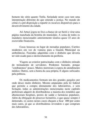 homem tão sério quanto Tetila. Seriedade neste caso tem uma
interpretação diferente do que entende a justiça. No mundo do
crime é a pré-disposição a repartir os recursos disponíveis para o
desenvolvimento da cidade.

       Ari Artuzi jogou no lixo a chance de ser herói e virar uma
página manchada da história do município. A soma de todos os
mandatos mencionados anteriormente totaliza quase 22 anos de
escravidão financeira.

        Casas luxuosas no lugar de moradias populares. Carrões
modernos em vez de viaturas para a Guarda Municipal ou
ambulâncias. Fazendas adquiridas com o dinheiro que deveria
ter sido usado para o desfavelamento da periferia.

       Viagens ao exterior patrocinadas com o dinheiro retirado
do treinamento de servidores. Perdemos bastante, porque
''combatemos'' pouco. Muitos morreram à espera do atendimento
médico. Outros, sem a honra da casa própria. E alguns sufocados
pela pobreza.

        Os medicamentos formam um dos grandes gargalos por
onde desce muito dinheiro. Mesmo amparadas pela lei federal
que permite a compra diretamente dos laboratórios, e sem
licitação, todas as administrações mencionadas neste capítulo
preferiram adquirir de distribuidoras a maioria dos remédios que
abasteceram hospitais, postos de saúde e farmácias populares.
Além da obrigação do processo licitatório, o que quase sempre é
demorado, os custos nestes casos chegam a ficar 400 por cento
mais caros, já que as distribuidoras revendem o que compram
dos laboratórios.


                               51
 