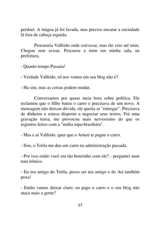 perdoei. A mágoa já foi lavada, mas preciso encarar a sociedade
lá fora de cabeça erguida.

        Procuraria Valfrido onde estivesse, mas ele veio até mim.
Chegou sem avisar. Procurou a mim em minha sala, na
prefeitura.

- Quanto tempo Passaia!

- Verdade Valfrido, só nos vemos em seu blog não é?

- Ha sim, mas as coisas podem mudar.

        Conversamos por quase meia hora sobre política. Ele
reclamou que o filho bateu o carro e precisava de um novo. A
mensagem não deixou dúvida, ele queria se ''entregar". Precisava
de dinheiro e estava disposto a negociar seus textos. Foi uma
gravação tensa, me provocou mais nervosismo do que os
registros feitos com a "máfia nipo-brasileira".

- Mas e aí Valfrido, quer que o Artuzi te pague o carro.

- Sim, o Tetila me deu um carro na administração passada.

- Por isso então você era tão bonzinho com ele? - perguntei num
tom irônico.

- Eu era amigo do Tetila, posso ser teu amigo e do Ari também
poxa!

- Então vamos deixar claro: eu pago o carro e o seu blog não
ataca mais a gente?

                                57
 