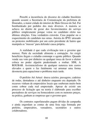 Percebi a incoerência do discurso do cidadão brasileiro
quando assumi a Secretaria de Comunicação da prefeitura de
Dourados, a maior cidade do interior de Mato Grosso do Sul. Fui
bombardeado por pedidos dos mais diversos. A maioria se
achava no direito de gozar dos favorecimentos do serviço
público simplesmente porque votou no candidato eleito nas
últimas eleições. Uma verdadeira extorsão. Casa popular ou o
esquecimento do candidato nas urnas. Anistia do IPTU atrasado
ou protestos mobilizados por um certo presidente de bairro que
manipula as ''massas'' para defender causa própria.

       A realidade é que cada civilização tem o governo que
merece. Parte da sociedade alimenta a corrupção. Ao exigir
benefícios ilegais o cidadão corrompe o agente público. Quando
vende seu voto por dinheiro ou qualquer troca de favor o eleitor
coloca no poder alguém predestinado a roubar. SIM, A
ROUBAR. Assistencialismo de qualquer natureza tem custos
elevados e quem o faz fatalmente vai arrumar uma forma
desonesta para equacionar o problema mais tarde.

        O prefeito Ari Artuzi doava caixões, passagens, cadeiras
de rodas, dentaduras e até dinheiro enquanto era deputado. Os
recursos vinham de empresários locais que souberam muito bem
como cobrar cada real emprestado. Apesar de existir um
processo de licitação que na teoria é elaborado para escolher
prestadores de serviços ou fornecedores com os menores preços,
na prática, ganham as empresas que o governo quer.

        Os contratos superfaturados pagam dívidas de campanha
e ainda engordam as contas de uma lista suja formada por
prefeito, empresários, vereadores, secretários e outros
colaboradores.

                              10
 
