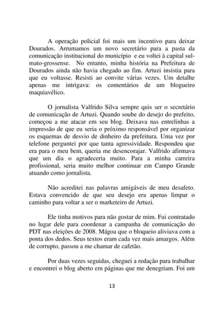 A operação policial foi mais um incentivo para deixar
Dourados. Arrumamos um novo secretário para a pasta da
comunicação institucional do município e eu voltei à capital sul-
mato-grossense. No entanto, minha história na Prefeitura de
Dourados ainda não havia chegado ao fim. Artuzi insistia para
que eu voltasse. Resisti ao convite várias vezes. Um detalhe
apenas me intrigava: os comentários de um blogueiro
maquiavélico.

        O jornalista Valfrido Silva sempre quis ser o secretário
de comunicação de Artuzi. Quando soube do desejo do prefeito,
começou a me atacar em seu blog. Deixava nas entrelinhas a
impressão de que eu seria o próximo responsável por organizar
os esquemas de desvio de dinheiro da prefeitura. Uma vez por
telefone perguntei por que tanta agressividade. Respondeu que
era para o meu bem, queria me desencorajar. Valfrido afirmava
que um dia o agradeceria muito. Para a minha carreira
profissional, seria muito melhor continuar em Campo Grande
atuando como jornalista.

      Não acreditei nas palavras amigáveis de meu desafeto.
Estava convencido de que seu desejo era apenas limpar o
caminho para voltar a ser o marketeiro de Artuzi.

       Ele tinha motivos para não gostar de mim. Fui contratado
no lugar dele para coordenar a campanha de comunicação do
PDT nas eleições de 2008. Mágoa que o bloqueio aliviava com a
ponta dos dedos. Seus textos eram cada vez mais amargos. Além
de corrupto, passou a me chamar de cafetão.

       Por duas vezes seguidas, cheguei a redação para trabalhar
e encontrei o blog aberto em páginas que me denegriam. Foi um

                               13
 