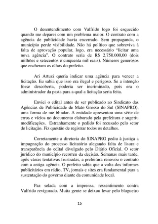 O desentendimento com Valfrido logo foi esquecido
quando me deparei com um problema maior. O contrato com a
agência de publicidade havia encerrado. Sem propaganda, o
município perde visibilidade. Não há político que sobreviva à
falta de aprovação popular, logo, era necessário “licitar uma
nova agência”. O contrato seria de R$ 2.750.000,00 (dois
milhões e setecentos e cinquenta mil reais). Números generosos
que encheram os olhos do prefeito.

        Ari Artuzi queria indicar uma agência para vencer a
licitação. Eu sabia que isso era ilegal e perigoso. Se a intenção
fosse descoberta, poderia ser incriminado, pois era o
administrador da pasta para a qual a licitação seria feita.

        Enviei o edital antes de ser publicado ao Sindicato das
Agências de Publicidade de Mato Grosso do Sul (SINAPRO),
uma forma de me blindar. A entidade apresentou uma série de
erros e vícios no documento elaborado pela prefeitura e sugeriu
modificações. Estranhamente o pedido foi recusado pelo setor
de licitação. Fiz questão de registrar todos os detalhes.

        Corretamente a diretoria do SINAPRO pediu à justiça a
impugnação do processo licitatório alegando falta de lisura e
transparência do edital divulgado pelo Diário Oficial. O setor
jurídico do município recorreu da decisão. Semanas mais tarde,
após várias tentativas frustradas, a prefeitura renovou o contrato
com a antiga agência. O prefeito sabia que a volta dos informes
publicitários em rádio, TV, jornais e sites era fundamental para a
sustentação do governo diante da comunidade local.

       Paz selada com a imprensa, ressentimento contra
Valfrido revigorado. Muita gente se deixou levar pelo blogueiro

                               15
 