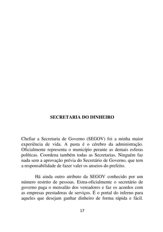 SECRETARIA DO DINHEIRO



Chefiar a Secretaria de Governo (SEGOV) foi a minha maior
experiência de vida. A pasta é o cérebro da administração.
Oficialmente representa o município perante as demais esferas
políticas. Coordena também todas as Secretarias. Ninguém faz
nada sem a aprovação prévia do Secretário de Governo, que tem
a responsabilidade de fazer valer os anseios do prefeito.

       Há ainda outro atributo da SEGOV conhecido por um
número restrito de pessoas. Extra-oficialmente o secretário de
governo paga o mensalão dos vereadores e faz os acordos com
as empresas prestadoras de serviços. É o portal do inferno para
aqueles que desejam ganhar dinheiro de forma rápida e fácil.

                              17
 