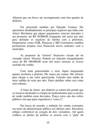 Afirmou que em breve me recompensaria com boa quantia de
dinheiro.

       Fui procurado também por Eduardo Uemura. Ele
apresentou detalhadamente os principais negócios que tinha com
Artuzi. Reclamou que alguns pagamentos estavam atrasados e
me prometeu até R$ 50.000,00 (cinquenta mil reais) por mês
para defender os negócios da família com a prefeitura.
Empreiteiras como CGR, Planacon e MS Construtora também
prometeram propina caso firmassem novos contratos com o
município.

       As propostas de ''retorno'' financeiro vieram até do
vereador Junior Teixeira. Poderia ter faturado tranquilamente
cerca de R$ 100.000,00 (cem mil reais) mensais se tivesse
aceitado me vender.

       Com tanta generosidade a vista, fiquei imaginando
quanto receberia o prefeito. Ele nunca me contou. Me esforcei
para chegar a um valor aproximado. Calculei uma média de
meio milhão de reais por mês. Darei detalhes sobre esta conta
mais adiante.

       A fome de Artuzi por dinheiro se tornou tão grande que
os recursos destinados à compra de medicamentos para os postos
de saúde também eram desviados. Pouca coisa saía dos cofres
públicos sem que parte engordasse o ''caixa 2''.

       Em busca de morada, a ambição fez rondas       constantes
em torno da administração pública nos últimos anos.   Encontrou
refúgio confortável no coração de dois vereadores.    Até quem
conhece os porões da política se assusta com a        ''gula'' do

                             19
 