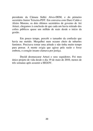 presidente da Câmara Sidlei Alves-DEM, e do primeiro
secretário Junior Teixeira-PDT. Em conversa com Darci Caldo e
Alziro Moreno, os dois últimos secretários de governo de Ari
Artuzi, chegamos à conclusão de que cada um havia retirado dos
cofres públicos quase um milhão de reais desde o início da
gestão.

       Em pouco tempo, percebi o tamanho da confusão que
havia me metido. Mergulhei num oceano cheio de tubarões
famintos. Precisava tomar uma atitude e não tinha muito tempo
para pensar. A mente exigia que agisse pela razão e fosse
embora, o coração insano clamava por justiça.

        Decidi desmascarar Artuzi e seus seguidores. Foi meu
único projeto de vida desde o dia 19 de maio de 2010, menos de
três semanas após assumir a SEGOV.




                             20
 