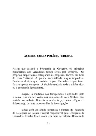 ACORDO COM A POLÍCIA FEDERAL



Assim que assumi a Secretaria de Governo, os primeiros
pagamentos aos vereadores foram feitos por terceiros. Os
próprios empreiteiros entregaram as propinas. Porém, era hora
do meu 'batismo'. A grande encruzilhada surgiu impiedosa.
Precisava decidir que caminho seguir. Eu sabia o que fazer,
faltava apenas coragem. A decisão mudaria toda a minha vida,
ou a encurtaria ligeiramente.

       Imaginei a multidão dos famigerados e oprimidos pelo
sistema. Isso me fez voltar aos caminhos do meu Senhor, pois
sozinho sucumbiria. Deus foi a minha força, o meu refúgio e o
único amigo durante todos os dias de investigação.

      Peguei com um amigo jornalista o número do telefone
do Delegado de Polícia Federal responsável pela Delegacia de
Dourados. Bráulio José Galoni tem fama de valente. Homem da

                             21
 