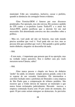 municipal. Cabe aos vereadores, inclusive, cassar o prefeito,
quando as denúncias de corrupção forem evidentes.

        Gino Ferreira-DEM é famoso por seus discursos
ponderados. Faz oposição, mas não raivosa. Ele assinou o pedido
de CPI contra o ex-prefeito Laerte Tetila-PT e o atual Ari
Artuzi-PDT, porém justificou que a decisão foi um mal
necessário. Em determinada conversa me deu conselhos sobre a
política.

- Meu rei, você pode até não ser honesto, mas todo mundo
precisa acreditar que você é. Você pode não ser rico, mas as
pessoas têm que acreditar que você é. Daí quando a gente ganhar
muito dinheiro, ninguém vai desconfiar de nada.

- Ahã.

- E tem mais, é importante que pensem que tô na oposição, mas
na verdade somos parceiros. Sou o melhor cara pra vocês
mexerem nesta Câmara, sabia?

- Ahã.

         Gino nunca passou o chapéu em busca do dinheiro
''podre'' da saúde, no entanto sempre pensou grande, como é de
se esperar de um vereador fazendeiro. Ele intermediou o
convênio fechado entre a prefeitura de Dourados e uma empresa
de São Paulo para a compensação de tributos perdidos. São
recursos que a União deixou de repassar ao município e que
nunca foram reclamados judicialmente. Havendo sucesso, a
empresa contratada ficaria com 19 por cento do montante, dos
quais 10 por cento seriam entregues ao democrata. As previsões

                              28
 