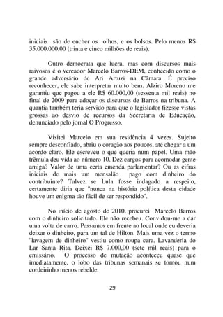 iniciais são de encher os olhos, e os bolsos. Pelo menos R$
35.000.000,00 (trinta e cinco milhões de reais).

        Outro democrata que lucra, mas com discursos mais
raivosos é o vereador Marcelo Barros-DEM, conhecido como o
grande adversário de Ari Artuzi na Câmara. É preciso
reconhecer, ele sabe interpretar muito bem. Alziro Moreno me
garantiu que pagou a ele R$ 60.000,00 (sessenta mil reais) no
final de 2009 para adoçar os discursos de Barros na tribuna. A
quantia também teria servido para que o legislador fizesse vistas
grossas ao desvio de recursos da Secretaria de Educação,
denunciado pelo jornal O Progresso.

        Visitei Marcelo em sua residência 4 vezes. Sujeito
sempre desconfiado, abriu o coração aos poucos, até chegar a um
acordo claro. Ele escreveu o que queria num papel. Uma mão
trêmula deu vida ao número 10. Dez cargos para acomodar gente
amiga? Valor de uma certa emenda parlamentar? Ou as cifras
iniciais de mais um mensalão          pago com dinheiro do
contribuinte? Talvez se Lula fosse indagado a respeito,
certamente diria que ''nunca na história política desta cidade
houve um enigma tão fácil de ser respondido''.

        No início de agosto de 2010, procurei Marcelo Barros
com o dinheiro solicitado. Ele não recebeu. Convidou-me a dar
uma volta de carro. Passamos em frente ao local onde eu deveria
deixar o dinheiro, para um tal de Hilton. Mais uma vez o termo
''lavagem de dinheiro'' vestiu como roupa cara. Lavanderia do
Lar Santa Rita. Deixei R$ 7.000,00 (sete mil reais) para o
emissário. O processo de mutação aconteceu quase que
imediatamente, o lobo das tribunas semanais se tornou num
cordeirinho menos rebelde.

                               29
 