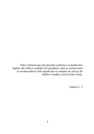 Feliz o homem que não procede conforme o conselho dos
ímpios, não trilha o caminho dos pecadores, nem se assenta entre
   os escarnecedores; feliz aquele que se compraz no serviço do
                           Senhor e medita a sua Lei dia e noite.



                                                     Salmos 1- 2




                               3
 