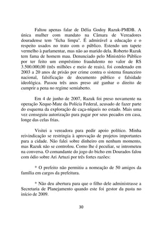 Faltou apenas falar de Délia Godoy Razuk-PMDB. A
única mulher com mandato na Câmara de Vereadores
douradense tem ''ficha limpa''. É admirável a educação e o
respeito usados no trato com o público. Estendo um tapete
vermelho à parlamentar, mas não ao marido dela. Roberto Razuk
tem fama de homem mau. Denunciado pelo Ministério Público
por ter feito um empréstimo fraudulento no valor de R$
3.500.000,00 (três milhões e meio de reais), foi condenado em
2003 a 20 anos de prisão por crime contra o sistema financeiro
nacional, falsificação de documento público e falsidade
ideológica. Passou três anos preso até ganhar o direito de
cumprir a pena no regime semiaberto.

       Em 4 de junho de 2007, Razuk foi preso novamente na
operação Xeque-Mate da Polícia Federal, acusado de fazer parte
do esquema da exploração de caça-níqueis no estado. Mais uma
vez conseguiu autorização para pagar por seus pecados em casa,
longe das celas frias.

       Visitei a vereadora para pedir apoio político. Minha
reivindicação se restringia à aprovação de projetos importantes
para a cidade. Não falei sobre dinheiro em nenhum momento,
mas Razuk não se controlou. Como lhe é peculiar, se intrometeu
na conversa. O comandante do jogo do bicho em Dourados falou
com ódio sobre Ari Artuzi por três fortes razões:

       * O prefeito não permitiu a nomeação de 50 amigos da
família em cargos da prefeitura.

        * Não deu abertura para que o filho dele administrasse a
Secretaria de Planejamento quando este foi gestor da pasta no
início de 2009.

                              30
 
