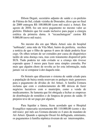 Dilson Deguti, secretário adjunto de saúde e ex-prefeito
de Fátima do Sul, cidade vizinha de Dourados, disse que no final
de 2009 entregou R$ 100.000,00 (cem mil reais) a Artuzi. Em
agosto de 2010, fez um novo pagamento no mesmo valor ao
prefeito. Dinheiro que foi usado inclusive para pagar a cirurgia
estética da primeira dama. A “recauchutagem” custou R$
9.000,00 (nove mil reais).

        No mesmo dia em que Maria Artuzi saiu do hospital
''turbinada'', uma mãe da Vila Mari, bairro da periferia, recebeu
a notícia de que o filho de apenas 6 anos de idade poderia ficar
cego. Os olhos teriam de ser extraídos por causa do diagnóstico
tardio de uma doença rara, mas com tratamento disponível pelo
SUS. Tudo poderia ter sido evitado se a criança não tivesse
esperado quase 3 meses para fazer uma simples consulta. Por
mais que alguém chore de revolta ao ler esta informação, nada
jamais vai se comparar à dor daquela mãe.

        Os bisturis que dilaceram o sistema de saúde criado para
a população de baixa renda reservam os pedaços mais generosos
para o pagamento de dívidas de Ari Artuzi. A família Uemura
reclama que com o credenciamento do HE deixou de fazer
negócios lucrativos com o município, como a venda de
medicamentos. Se lamenta que foi obrigada a fechar as empresas
de distribuição de remédios e de limpeza de postos de saúde. O
prejuízo teve de ser pago por alguém.

       Para liquidar a fatura, ficou acordado que o Hospital
Evangélico repassaria secretamente R$ 110.000,00 (cento e dez
mil reais) por mês aos Uemura durante os 4 anos de mandato de
Ari Artuzi. Quando a operação Owari foi deflagrada, entretanto,
os pagamentos à família nipônica tiveram de ser interrompidos.

                               33
 
