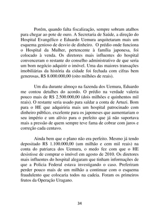Porém, quando falta fiscalização, sempre sobram atalhos
para chegar ao pote de ouro. A Secretaria de Saúde, a direção do
Hospital Evangélico e Eduardo Uemura arquitetaram mais um
esquema genioso de desvio de dinheiro. O prédio onde funciona
o Hospital da Mulher, pertencente à família japonesa, foi
colocado à venda. Os diretores mais influentes do hospital
convenceram o restante do conselho administrativo de que seria
um bom negócio adquirir o imóvel. Uma das maiores transações
imobiliárias da história da cidade foi fechada com cifras bem
generosas, R$ 8.000.000,00 (oito milhões de reais).

        Um dia durante almoço na fazenda dos Uemura, Eduardo
me contou detalhes do acordo. O prédio na verdade valeria
pouco mais de R$ 2.500.000,00 (dois milhões e quinhentos mil
reais). O restante seria usado para saldar a conta de Artuzi. Bom
para o HE que adquiriria mais um hospital patrocinado com
dinheiro público, excelente para os japoneses que aumentariam o
seu império e um alívio para o prefeito que já não suportava
mais a pressão de quem sempre teve fama de cobrar com juros e
correção cada centavo.

        Ainda bem que o plano não era perfeito. Mesmo já tendo
depositado R$ 1.100.000,00 (um milhão e cem mil reais) na
conta do patriarca dos Uemura, o medo fez com que o HE
desistisse de comprar o imóvel em agosto de 2010. Os diretores
mais influentes do hospital alegaram que tinham informações de
que a Policia Federal estava investigando o caso. Preferiram
perder pouco mais de um milhão a continuar com o esquema
fraudulento que colocaria todos na cadeia. Foram os primeiros
frutos da Operação Uragano.




                               34
 
