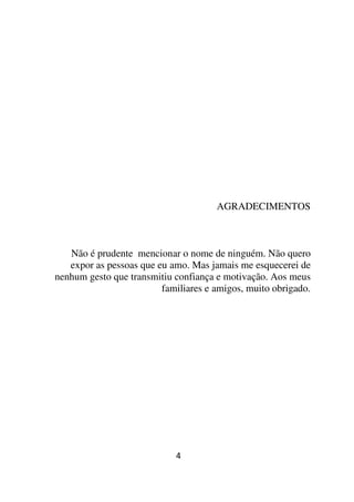 AGRADECIMENTOS



   Não é prudente mencionar o nome de ninguém. Não quero
   expor as pessoas que eu amo. Mas jamais me esquecerei de
nenhum gesto que transmitiu confiança e motivação. Aos meus
                         familiares e amigos, muito obrigado.




                            4
 