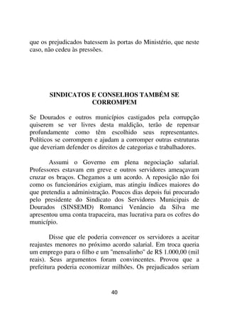 que os prejudicados batessem às portas do Ministério, que neste
caso, não cedeu às pressões.




       SINDICATOS E CONSELHOS TAMBÉM SE
                  CORROMPEM

Se Dourados e outros municípios castigados pela corrupção
quiserem se ver livres desta maldição, terão de repensar
profundamente como têm escolhido seus representantes.
Políticos se corrompem e ajudam a corromper outras estruturas
que deveriam defender os direitos de categorias e trabalhadores.

       Assumi o Governo em plena negociação salarial.
Professores estavam em greve e outros servidores ameaçavam
cruzar os braços. Chegamos a um acordo. A reposição não foi
como os funcionários exigiam, mas atingiu índices maiores do
que pretendia a administração. Poucos dias depois fui procurado
pelo presidente do Sindicato dos Servidores Municipais de
Dourados (SINSEMD) Romanci Venâncio da Silva me
apresentou uma conta trapaceira, mas lucrativa para os cofres do
município.

        Disse que ele poderia convencer os servidores a aceitar
reajustes menores no próximo acordo salarial. Em troca queria
um emprego para o filho e um ''mensalinho'' de R$ 1.000,00 (mil
reais). Seus argumentos foram convincentes. Provou que a
prefeitura poderia economizar milhões. Os prejudicados seriam


                              40
 