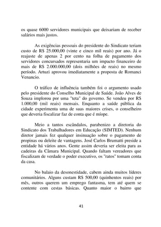 os quase 6000 servidores municipais que deixariam de receber
salários mais justos.

        As exigências pessoais do presidente do Sindicato teriam
custo de R$ 25.000,00 (vinte e cinco mil reais) por ano. Já o
reajuste de apenas 2 por cento na folha de pagamento dos
servidores concursados representaria um impacto financeiro de
mais de R$ 2.000.000,00 (dois milhões de reais) no mesmo
período. Artuzi aprovou imediatamente a proposta de Romanci
Venancio.

       O tráfico de influência também foi o argumento usado
pelo presidente do Conselho Municipal de Saúde. João Alves de
Souza implorou por uma "teta" do governo. Se vendeu por R$
1.000,00 (mil reais) mensais. Enquanto a saúde pública da
cidade experimenta uma de suas maiores crises, o conselheiro
que deveria fiscalizar faz de conta que é míope.

        Meio a tantos escândalos, parabenizo a diretoria do
Sindicato dos Trabalhadores em Educação (SIMTED). Nenhum
diretor jamais fez qualquer insinuação sobre o pagamento de
propinas ou deleite de vantagens. José Carlos Brumatti preside a
entidade há vários anos. Gente assim deveria ser eleita para as
cadeiras da Câmara Municipal. Quando faltam vereadores que
fiscalizam de verdade o poder executivo, os ''ratos'' tomam conta
da casa.

       No balaio da desonestidade, cabem ainda muitos líderes
comunitários. Alguns custam R$ 500,00 (quinhentos reais) por
mês, outros querem um emprego fantasma, tem até quem se
contente com cestas básicas. Quanto maior o bairro que


                               41
 