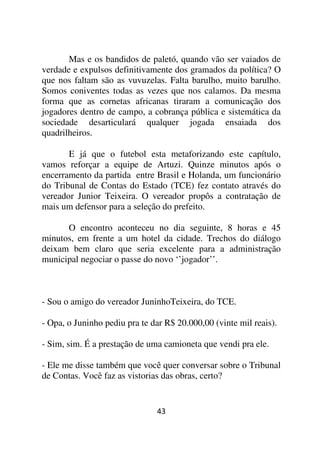 Mas e os bandidos de paletó, quando vão ser vaiados de
verdade e expulsos definitivamente dos gramados da política? O
que nos faltam são as vuvuzelas. Falta barulho, muito barulho.
Somos coniventes todas as vezes que nos calamos. Da mesma
forma que as cornetas africanas tiraram a comunicação dos
jogadores dentro de campo, a cobrança pública e sistemática da
sociedade desarticulará qualquer jogada ensaiada dos
quadrilheiros.

       E já que o futebol esta metaforizando este capítulo,
vamos reforçar a equipe de Artuzi. Quinze minutos após o
encerramento da partida entre Brasil e Holanda, um funcionário
do Tribunal de Contas do Estado (TCE) fez contato através do
vereador Junior Teixeira. O vereador propôs a contratação de
mais um defensor para a seleção do prefeito.

      O encontro aconteceu no dia seguinte, 8 horas e 45
minutos, em frente a um hotel da cidade. Trechos do diálogo
deixam bem claro que seria excelente para a administração
municipal negociar o passe do novo ‘’jogador’’.



- Sou o amigo do vereador JuninhoTeixeira, do TCE.

- Opa, o Juninho pediu pra te dar R$ 20.000,00 (vinte mil reais).

- Sim, sim. É a prestação de uma camioneta que vendi pra ele.

- Ele me disse também que você quer conversar sobre o Tribunal
de Contas. Você faz as vistorias das obras, certo?


                               43
 