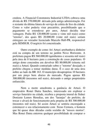 credora. A Financial Construtora Industrial LTDA cobrava uma
dívida de R$ 370.000,00 deixada pela antiga administração. Foi
o restante da última fatura do serviço de coleta de lixo da cidade.
Como o valor poderia virar precatório, possibilitando que o
pagamento se estendesse por anos, Artuzi decidiu tirar
vantagem. Pediu R$ 120.000,00 (cento e vinte mil reais) como
''retorno'', dos quais R$ 20.000,00 (vinte mil reais) seriam
entregues ao vereador licenciado Marcelo Hall-PR, responsável
pela SEMSUR. O negócio foi concretizado.

        Outro exemplo de como Ari Artuzi arrebanhava dinheiro
está na compra de um terreno no jardim Novo Horizonte. A
prefeitura pagou R$ 560.000,00 (quinhentos e sessenta mil reais)
pela área de 8 hectares para a construção de casas populares. O
antigo dono concordou em devolver R$ 80.000,00 (oitenta mil
reais) a Artuzi. Quando contrariado sobre o ''retorno'' desejado, o
prefeito chegou a tomar medidas duras. É o caso de uma área
nobre ao lado da BR 163. O município desapropriou 10 hectares
por um preço bem abaixo do mercado. Pagou apenas R$
300.000,00 (trezentos mil reais), deixando o antigo proprietário
enfurecido.

        Nem a morte amedronta a ganância de Artuzi. O
empresário Ronei Dutra Sanches, interessado em explorar o
serviço funerário na cidade, recebeu a proposta imoral de Sidnei
Donizete Lemos Heredias, um dos ''laranjas'' do prefeito, de
trocar o alvará de funcionamento pela propina de R$ 300.000,00
(trezentos mil reais). Só assim Artuzi se sentiria encorajado a
estremecer o seu relacionamento com Sizuo Uemura, o homem
que há quase duas décadas cuida sozinho de ''nossos mortos''.
Mas Ronei Dutra enterrou qualquer possibilidade de comprar o


                                46
 